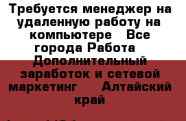 Требуется менеджер на удаленную работу на компьютере - Все города Работа » Дополнительный заработок и сетевой маркетинг   . Алтайский край